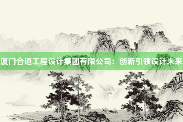 厦门合道工程设计集团有限公司：创新引领设计未来